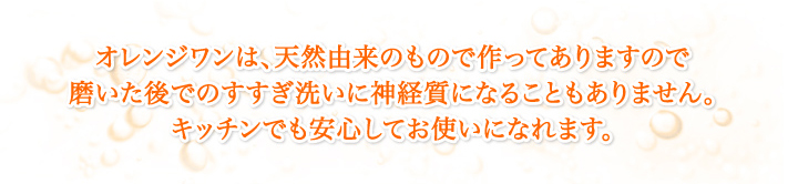 オレンジワンは、成分がすべて天然由来のもので作ってありますので磨いた後でのすすぎ洗いに神経質になることもありません。
      キッチンでも安心してお使いになれます。