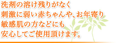 洗剤の溶け残りがなく刺激に弱い赤ちゃんや、お年寄り敏感肌の方などにも安心してご使用頂けます。