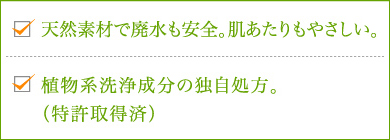 1.原料すべてが天然素材で廃水も安全。肌あたりもやさしい。 2.植物系洗浄成分100％の独自処方。（特許取得済）